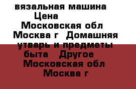 вязальная машина  › Цена ­ 35 000 - Московская обл., Москва г. Домашняя утварь и предметы быта » Другое   . Московская обл.,Москва г.